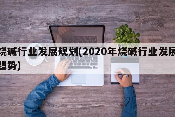 烧碱行业发展规划(2020年烧碱行业发展趋势)